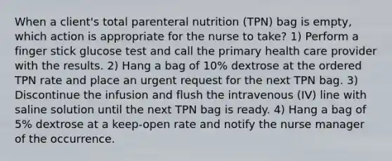 When a client's total parenteral nutrition (TPN) bag is empty, which action is appropriate for the nurse to take? 1) Perform a finger stick glucose test and call the primary health care provider with the results. 2) Hang a bag of 10% dextrose at the ordered TPN rate and place an urgent request for the next TPN bag. 3) Discontinue the infusion and flush the intravenous (IV) line with saline solution until the next TPN bag is ready. 4) Hang a bag of 5% dextrose at a keep-open rate and notify the nurse manager of the occurrence.