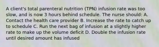 A client's total parenteral nutrition (TPN) infusion rate was too slow, and is now 3 hours behind schedule. The nurse should: A. Contact the health care provider B. Increase the rate to catch up to schedule C. Run the next bag of infusion at a slightly higher rate to make up the volume deficit D. Double the infusion rate until desired amount has infused