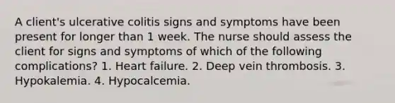 A client's ulcerative colitis signs and symptoms have been present for longer than 1 week. The nurse should assess the client for signs and symptoms of which of the following complications? 1. Heart failure. 2. Deep vein thrombosis. 3. Hypokalemia. 4. Hypocalcemia.