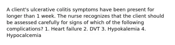 A client's ulcerative colitis symptoms have been present for longer than 1 week. The nurse recognizes that the client should be assessed carefully for signs of which of the following complications? 1. Heart failure 2. DVT 3. Hypokalemia 4. Hypocalcemia