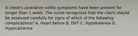 A client's ulcerative colitis symptoms have been present for longer than 1 week. The nurse recognizes that the client should be assessed carefully for signs of which of the following complications? A. Heart failure B. DVT C. Hypokalemia D. Hypocalcemia