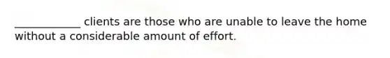 ____________ clients are those who are unable to leave the home without a considerable amount of effort.