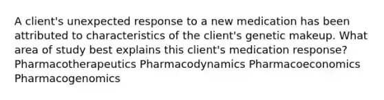 A client's unexpected response to a new medication has been attributed to characteristics of the client's genetic makeup. What area of study best explains this client's medication response? Pharmacotherapeutics Pharmacodynamics Pharmacoeconomics Pharmacogenomics