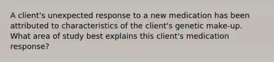 A client's unexpected response to a new medication has been attributed to characteristics of the client's genetic make-up. What area of study best explains this client's medication response?