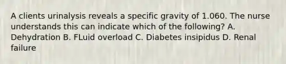 A clients urinalysis reveals a specific gravity of 1.060. The nurse understands this can indicate which of the following? A. Dehydration B. FLuid overload C. Diabetes insipidus D. Renal failure