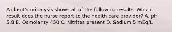 A client's urinalysis shows all of the following results. Which result does the nurse report to the health care provider? A. pH 5.8 B. Osmolarity 450 C. Nitrites present D. Sodium 5 mEq/L