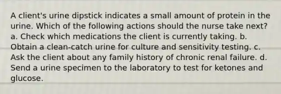 A client's urine dipstick indicates a small amount of protein in the urine. Which of the following actions should the nurse take next? a. Check which medications the client is currently taking. b. Obtain a clean-catch urine for culture and sensitivity testing. c. Ask the client about any family history of chronic renal failure. d. Send a urine specimen to the laboratory to test for ketones and glucose.