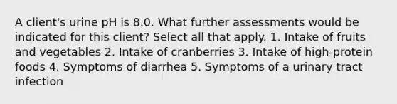 A client's urine pH is 8.0. What further assessments would be indicated for this client? Select all that apply. 1. Intake of fruits and vegetables 2. Intake of cranberries 3. Intake of high-protein foods 4. Symptoms of diarrhea 5. Symptoms of a urinary tract infection