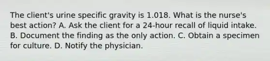 The client's urine specific gravity is 1.018. What is the nurse's best action? A. Ask the client for a 24-hour recall of liquid intake. B. Document the finding as the only action. C. Obtain a specimen for culture. D. Notify the physician.