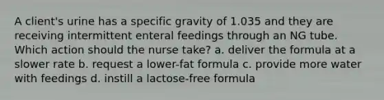 A client's urine has a specific gravity of 1.035 and they are receiving intermittent enteral feedings through an NG tube. Which action should the nurse take? a. deliver the formula at a slower rate b. request a lower-fat formula c. provide more water with feedings d. instill a lactose-free formula