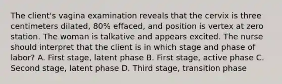 The client's vagina examination reveals that the cervix is three centimeters dilated, 80% effaced, and position is vertex at zero station. The woman is talkative and appears excited. The nurse should interpret that the client is in which stage and phase of labor? A. First stage, latent phase B. First stage, active phase C. Second stage, latent phase D. Third stage, transition phase