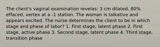 The client's vaginal examination revelas: 3 cm dilated, 80% effaced, vertex at a -1 station. The woman is talkative and appears excited. The nurse determines the client to be in which stage and phase of labor? 1. First stage, latent phase 2. First stage, active phase 3. Second stage, latent phase 4. Third stage, transition phase