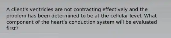 A client's ventricles are not contracting effectively and the problem has been determined to be at the cellular level. What component of the heart's conduction system will be evaluated first?