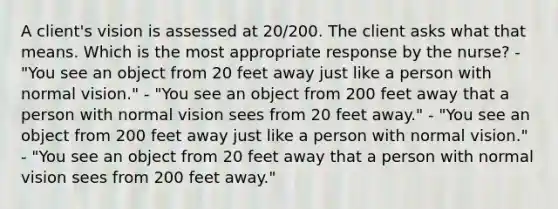 A client's vision is assessed at 20/200. The client asks what that means. Which is the most appropriate response by the nurse? - "You see an object from 20 feet away just like a person with normal vision." - "You see an object from 200 feet away that a person with normal vision sees from 20 feet away." - "You see an object from 200 feet away just like a person with normal vision." - "You see an object from 20 feet away that a person with normal vision sees from 200 feet away."