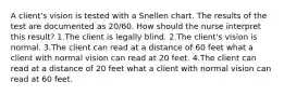 A client's vision is tested with a Snellen chart. The results of the test are documented as 20/60. How should the nurse interpret this result? 1.The client is legally blind. 2.The client's vision is normal. 3.The client can read at a distance of 60 feet what a client with normal vision can read at 20 feet. 4.The client can read at a distance of 20 feet what a client with normal vision can read at 60 feet.