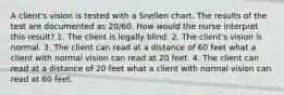 A client's vision is tested with a Snellen chart. The results of the test are documented as 20/60. How would the nurse interpret this result? 1. The client is legally blind. 2. The client's vision is normal. 3. The client can read at a distance of 60 feet what a client with normal vision can read at 20 feet. 4. The client can read at a distance of 20 feet what a client with normal vision can read at 60 feet.