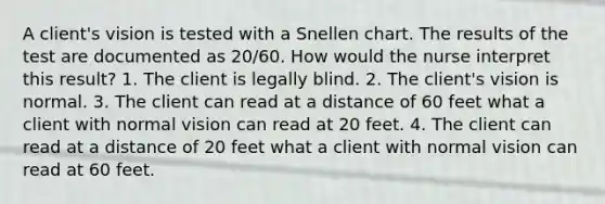 A client's vision is tested with a Snellen chart. The results of the test are documented as 20/60. How would the nurse interpret this result? 1. The client is legally blind. 2. The client's vision is normal. 3. The client can read at a distance of 60 feet what a client with normal vision can read at 20 feet. 4. The client can read at a distance of 20 feet what a client with normal vision can read at 60 feet.