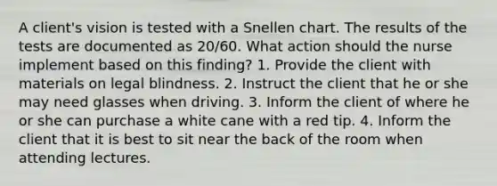 A client's vision is tested with a Snellen chart. The results of the tests are documented as 20/60. What action should the nurse implement based on this finding? 1. Provide the client with materials on legal blindness. 2. Instruct the client that he or she may need glasses when driving. 3. Inform the client of where he or she can purchase a white cane with a red tip. 4. Inform the client that it is best to sit near the back of the room when attending lectures.