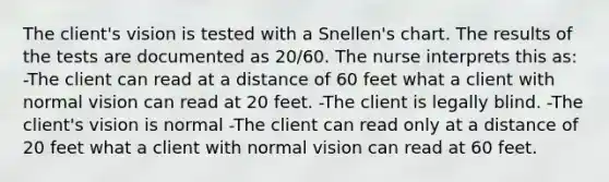 The client's vision is tested with a Snellen's chart. The results of the tests are documented as 20/60. The nurse interprets this as: -The client can read at a distance of 60 feet what a client with normal vision can read at 20 feet. -The client is legally blind. -The client's vision is normal -The client can read only at a distance of 20 feet what a client with normal vision can read at 60 feet.