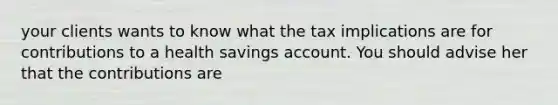 your clients wants to know what the tax implications are for contributions to a health savings account. You should advise her that the contributions are