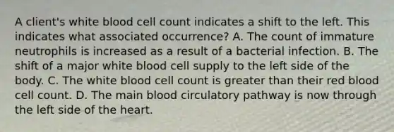 A client's white blood cell count indicates a shift to the left. This indicates what associated occurrence? A. The count of immature neutrophils is increased as a result of a bacterial infection. B. The shift of a major white blood cell supply to the left side of the body. C. The white blood cell count is greater than their red blood cell count. D. The main blood circulatory pathway is now through the left side of <a href='https://www.questionai.com/knowledge/kya8ocqc6o-the-heart' class='anchor-knowledge'>the heart</a>.