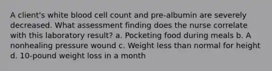 A client's white blood cell count and pre-albumin are severely decreased. What assessment finding does the nurse correlate with this laboratory result? a. Pocketing food during meals b. A nonhealing pressure wound c. Weight less than normal for height d. 10-pound weight loss in a month