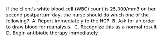 If the client's white blood cell (WBC) count is 25,000/mm3 on her second postpartum day, the nurse should do which one of the following?​ ​ A. Report immediately to the HCP ​ B. Ask for an order to draw blood for reanalysis. ​ C. Recognize this as a normal result​ D. Begin antibiotic therapy immediately.