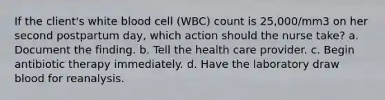 If the client's white blood cell (WBC) count is 25,000/mm3 on her second postpartum day, which action should the nurse take? a. Document the finding. b. Tell the health care provider. c. Begin antibiotic therapy immediately. d. Have the laboratory draw blood for reanalysis.