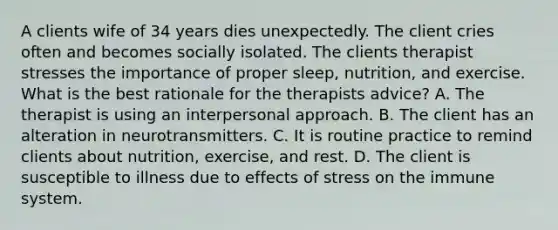 A clients wife of 34 years dies unexpectedly. The client cries often and becomes socially isolated. The clients therapist stresses the importance of proper sleep, nutrition, and exercise. What is the best rationale for the therapists advice? A. The therapist is using an interpersonal approach. B. The client has an alteration in neurotransmitters. C. It is routine practice to remind clients about nutrition, exercise, and rest. D. The client is susceptible to illness due to effects of stress on the immune system.