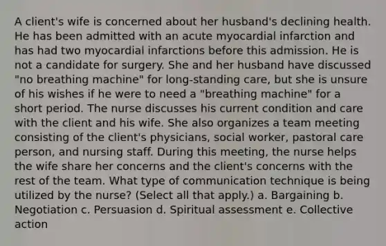 A client's wife is concerned about her husband's declining health. He has been admitted with an acute myocardial infarction and has had two myocardial infarctions before this admission. He is not a candidate for surgery. She and her husband have discussed "no breathing machine" for long-standing care, but she is unsure of his wishes if he were to need a "breathing machine" for a short period. The nurse discusses his current condition and care with the client and his wife. She also organizes a team meeting consisting of the client's physicians, social worker, pastoral care person, and nursing staff. During this meeting, the nurse helps the wife share her concerns and the client's concerns with the rest of the team. What type of communication technique is being utilized by the nurse? (Select all that apply.) a. Bargaining b. Negotiation c. Persuasion d. Spiritual assessment e. Collective action