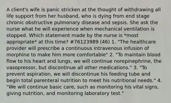 A client's wife is panic stricken at the thought of withdrawing all life support from her husband, who is dying from end stage chronic obstructive pulmonary disease and sepsis. She ask the nurse what he will experience when mechanical ventilation is stopped. Which statement made by the nurse is *most appropriate* at this time? #76123989 (46) 1. "The healthcare provider will prescribe a continuous intravenous infusion of morphine to make him more comfortable" 2. "To maintain blood flow to his heart and lungs, we will continue norepinephrine, the vasopressor, but discontinue all other medications." 3. "To prevent aspiration, we will discontinue his feeding tube and begin total parenteral nutrition to meet his nutritional needs." 4. "We will continue basic care, such as monitoring his vital signs, giving nutrition, and monitoring laboratory test."