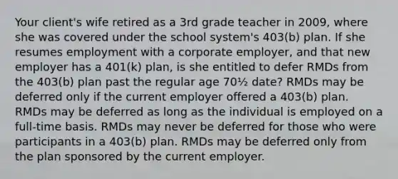 Your client's wife retired as a 3rd grade teacher in 2009, where she was covered under the school system's 403(b) plan. If she resumes employment with a corporate employer, and that new employer has a 401(k) plan, is she entitled to defer RMDs from the 403(b) plan past the regular age 70½ date? RMDs may be deferred only if the current employer offered a 403(b) plan. RMDs may be deferred as long as the individual is employed on a full-time basis. RMDs may never be deferred for those who were participants in a 403(b) plan. RMDs may be deferred only from the plan sponsored by the current employer.