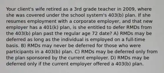 Your client's wife retired as a 3rd grade teacher in 2009, where she was covered under the school system's 403(b) plan. If she resumes employment with a corporate employer, and that new employer has a 401(k) plan, is she entitled to defer RMDs from the 403(b) plan past the regular age 72 date? A) RMDs may be deferred as long as the individual is employed on a full-time basis. B) RMDs may never be deferred for those who were participants in a 403(b) plan. C) RMDs may be deferred only from the plan sponsored by the current employer. D) RMDs may be deferred only if the current employer offered a 403(b) plan.