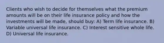 Clients who wish to decide for themselves what the premium amounts will be on their life insurance policy and how the investments will be made, should buy: A) Term life insurance. B) Variable universal life insurance. C) Interest sensitive whole life. D) Universal life insurance.