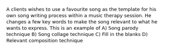 A clients wishes to use a favourite song as the template for his own song writing process within a music therapy session. He changes a few key words to make the song relevant to what he wants to express. This is an example of A) Song parody technique B) Song collage technique C) Fill in the blanks D) Relevant composition technique