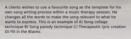 A clients wishes to use a favourite song as the template for his own song writing process within a music therapy session. He changes all the words to make the song relevant to what he wants to express. This is an example of A) Song collage technique B) Song parody technique C) Therapeutic lyric creation D) Fill in the Blanks