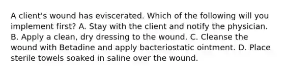 A client's wound has eviscerated. Which of the following will you implement first? A. Stay with the client and notify the physician. B. Apply a clean, dry dressing to the wound. C. Cleanse the wound with Betadine and apply bacteriostatic ointment. D. Place sterile towels soaked in saline over the wound.