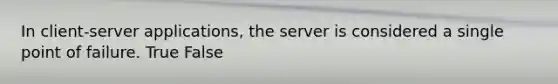 In client-server applications, the server is considered a single point of failure. True False