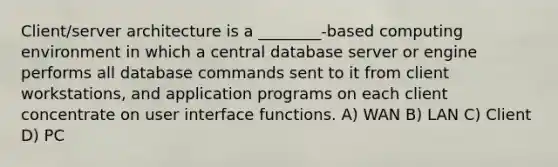 Client/server architecture is a ________-based computing environment in which a central database server or engine performs all database commands sent to it from client workstations, and application programs on each client concentrate on user interface functions. A) WAN B) LAN C) Client D) PC