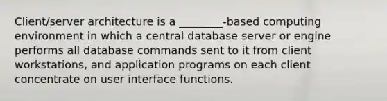 Client/server architecture is a ________-based computing environment in which a central database server or engine performs all database commands sent to it from client workstations, and application programs on each client concentrate on user interface functions.