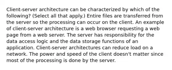 Client-server architecture can be characterized by which of the following? (Select all that apply.) Entire files are transferred from the server so the processing can occur on the client. An example of client-server architecture is a web browser requesting a web page from a web server. The server has responsibility for the data access logic and the data storage functions of an application. Client-server architectures can reduce load on a network. The power and speed of the client doesn't matter since most of the processing is done by the server.