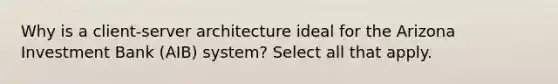 Why is a client-server architecture ideal for the Arizona Investment Bank (AIB) system? Select all that apply.