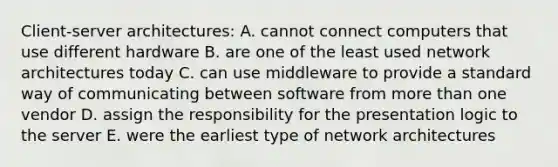 Client-server architectures: A. cannot connect computers that use different hardware B. are one of the least used network architectures today C. can use middleware to provide a standard way of communicating between software from more than one vendor D. assign the responsibility for the presentation logic to the server E. were the earliest type of network architectures