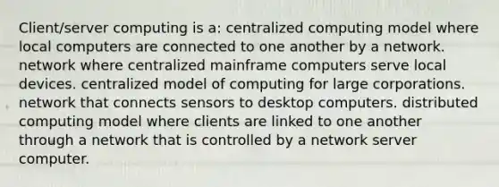 Client/server computing is a: centralized computing model where local computers are connected to one another by a network. network where centralized mainframe computers serve local devices. centralized model of computing for large corporations. network that connects sensors to desktop computers. distributed computing model where clients are linked to one another through a network that is controlled by a network server computer.