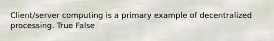Client/server computing is a primary example of decentralized processing. True False