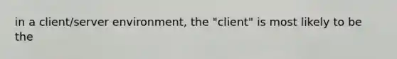 in a client/server environment, the "client" is most likely to be the