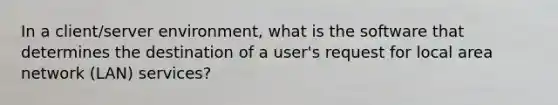 In a client/server environment, what is the software that determines the destination of a user's request for local area network (LAN) services?