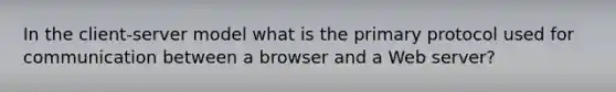 In the client-server model what is the primary protocol used for communication between a browser and a Web server?