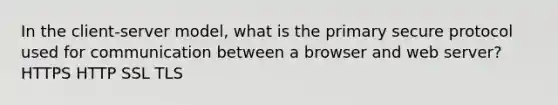 In the client-server model, what is the primary secure protocol used for communication between a browser and web server? HTTPS HTTP SSL TLS