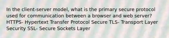 In the client-server model, what is the primary secure protocol used for communication between a browser and web server? HTTPS- Hypertext Transfer Protocol Secure TLS- Transport Layer Security SSL- Secure Sockets Layer